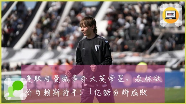 曼联与曼城争夺大英帝星，森林欲价与赖斯持平：1亿镑分辨成败
