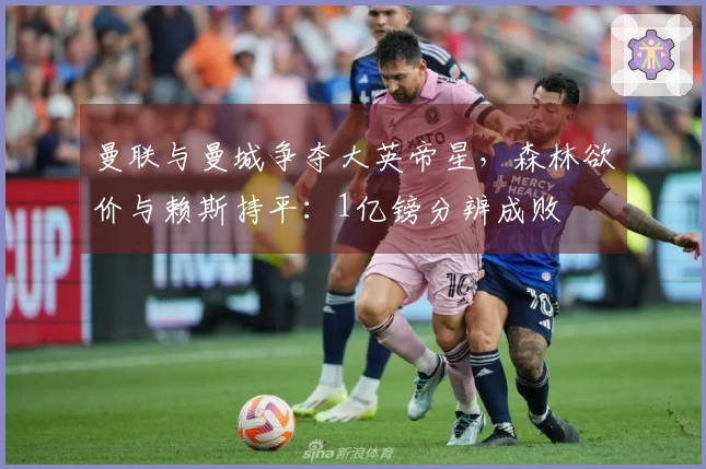 曼联与曼城争夺大英帝星，森林欲价与赖斯持平：1亿镑分辨成败