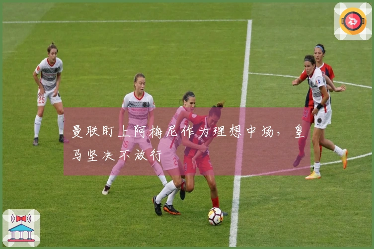 曼联盯上阿梅尼作为理想中场，皇马坚决不放行
